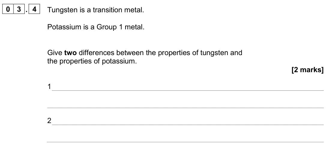 June 2025 Paper 1 Higher, question 03.4: Tungsten is a transition metal. Potassium is a Group 1 metal. Give two differences between the properties of tungsten and the properties of potassium. [2 marks]