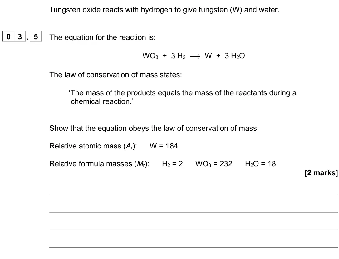 June 2025 Paper 1 Higher, question 03.5: The equation for the reaction is: WO3 + 3 H2 ⟶ W + 3 H2O The law of conservation of mass states: ‘The mass of the products equals the mass of the reactants duri