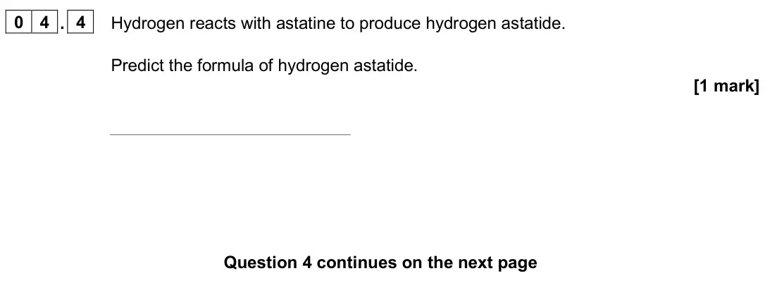 June 2025 Paper 1 Higher, question 04.4: Hydrogen reacts with astatine to produce hydrogen astatide. Predict the formula of hydrogen astatide. [1 mark]