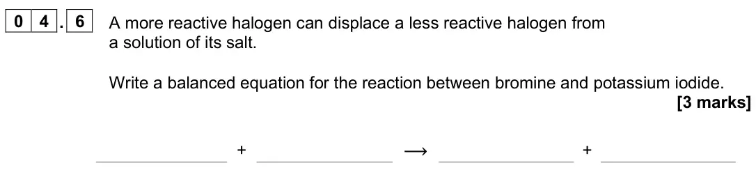 June 2025 Paper 1 Higher, question 04.6: A more reactive halogen can displace a less reactive halogen from a solution of its salt. Write a balanced equation for the reaction between bromine and potassi