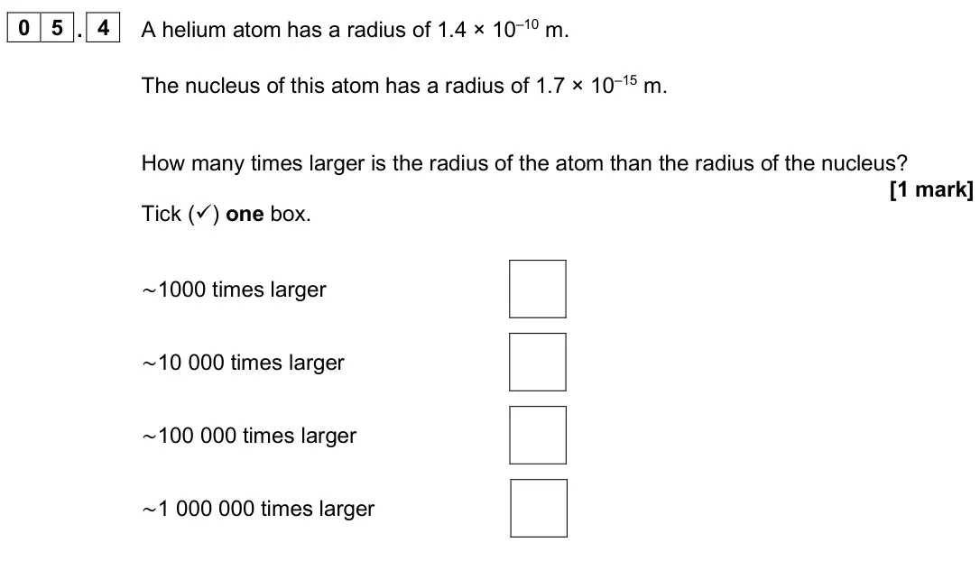 June 2025 Paper 1 Higher, question 05.4: A helium atom has a radius of 1.4 × 10–10 m. The nucleus of this atom has a radius of 1.7 × 10–15 m. How many times larger is the radius of the atom than the ra