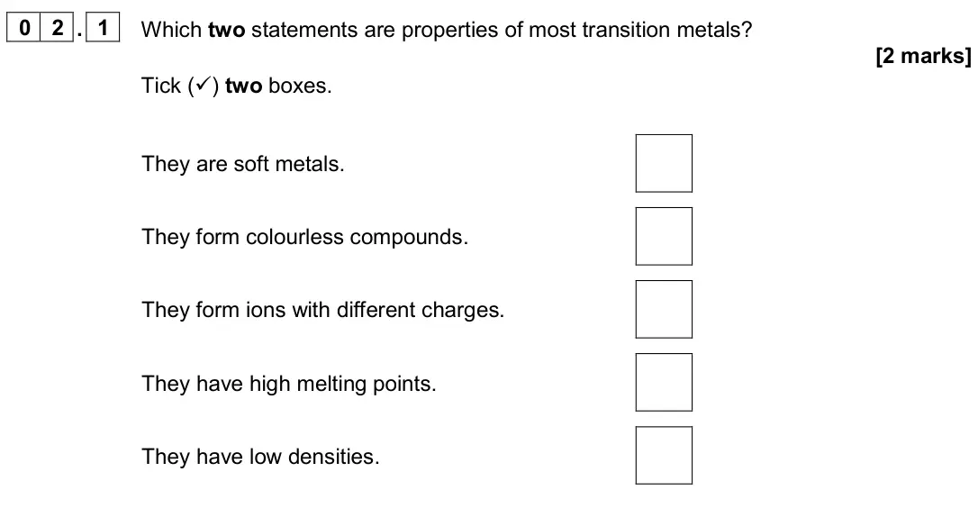 November 2020 Paper 1 Higher, question 02.1: Which two statements are properties of most transition metals? [2 marks] Tick () two boxes. They are soft metals. They form colourless compounds. They form ion