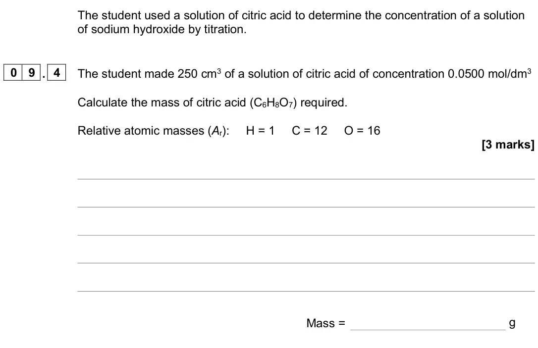 November 2020 Paper 1 Higher, question 09.4: The student made 250 cm3 of a solution of citric acid of concentration 0.0500 mol/dm3 Calculate the mass of citric acid (C6H8O7) required. Relative atomic masse