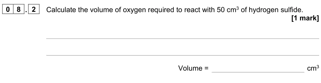 November 2021 Paper 1 Higher, question 08.2: Calculate the volume of oxygen required to react with 50 cm3 of hydrogen sulfide. [1 mark] Volume = cm3