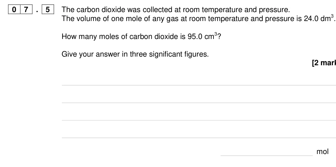Specimen Paper 1 Higher, question 07.5: The carbon dioxide was collected at room temperature and pressure. The volume of one mole of any gas at room temperature and pressure is 24.0 dm3. How many mole