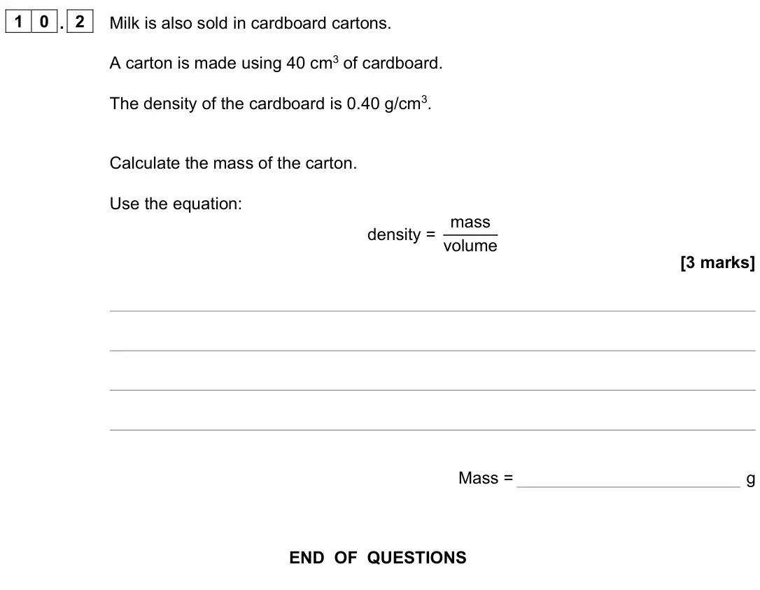 June 2022 Paper 2 Foundation, question 10.2: Milk is also sold in cardboard cartons. A carton is made using 40 cm3 of cardboard. The density of the cardboard is 0.40 g/cm3. Calculate the mass of the carton