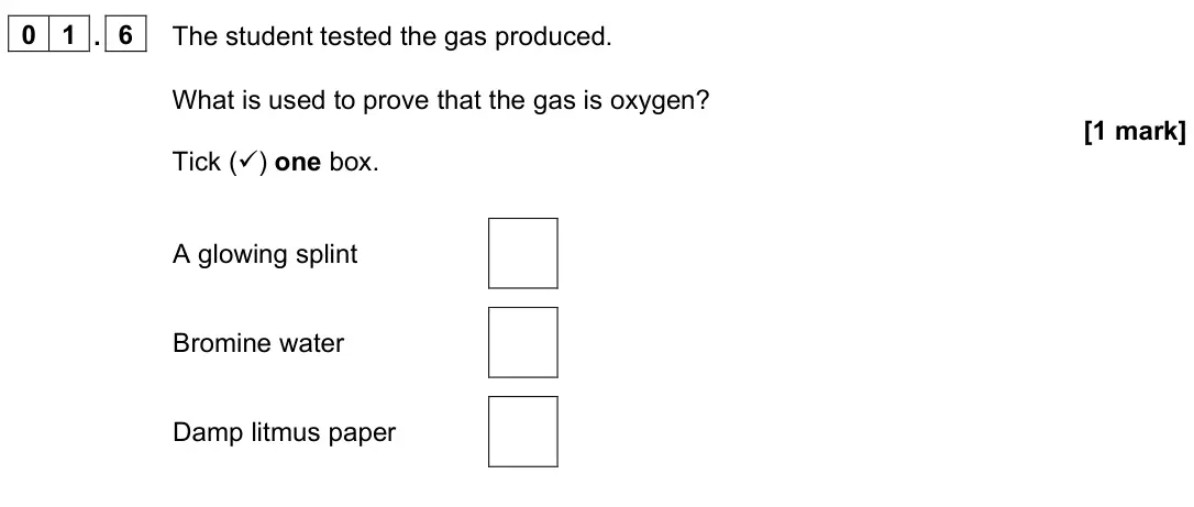 June 2023 Paper 2 Foundation, question 01.6: The student tested the gas produced. What is used to prove that the gas is oxygen? [1 mark] Tick () one box. A glowing splint Bromine water Damp litmus paper
