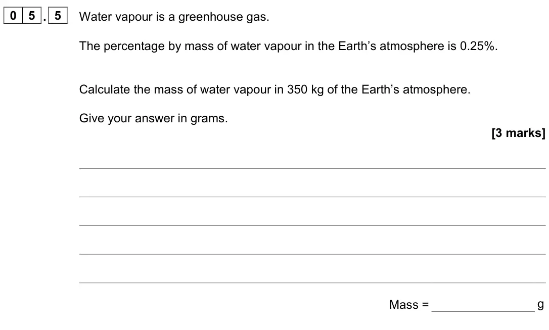 June 2023 Paper 2 Foundation, question 05.5: Water vapour is a greenhouse gas. The percentage by mass of water vapour in the Earth’s atmosphere is 0.25%. Calculate the mass of water vapour in 350 kg of the