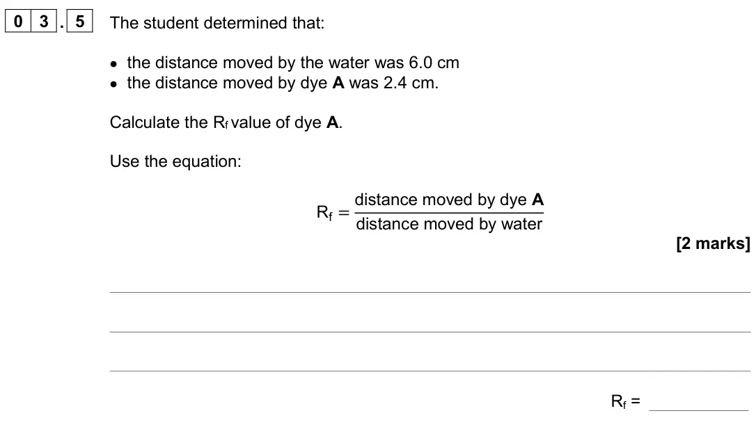 June 2024 Paper 2 Foundation, question 03.5: The student determined that: • the distance moved by the water was 6.0 cm • the distance moved by dye A was 2.4 cm. Calculate the Rf value of dye A. Use the equ