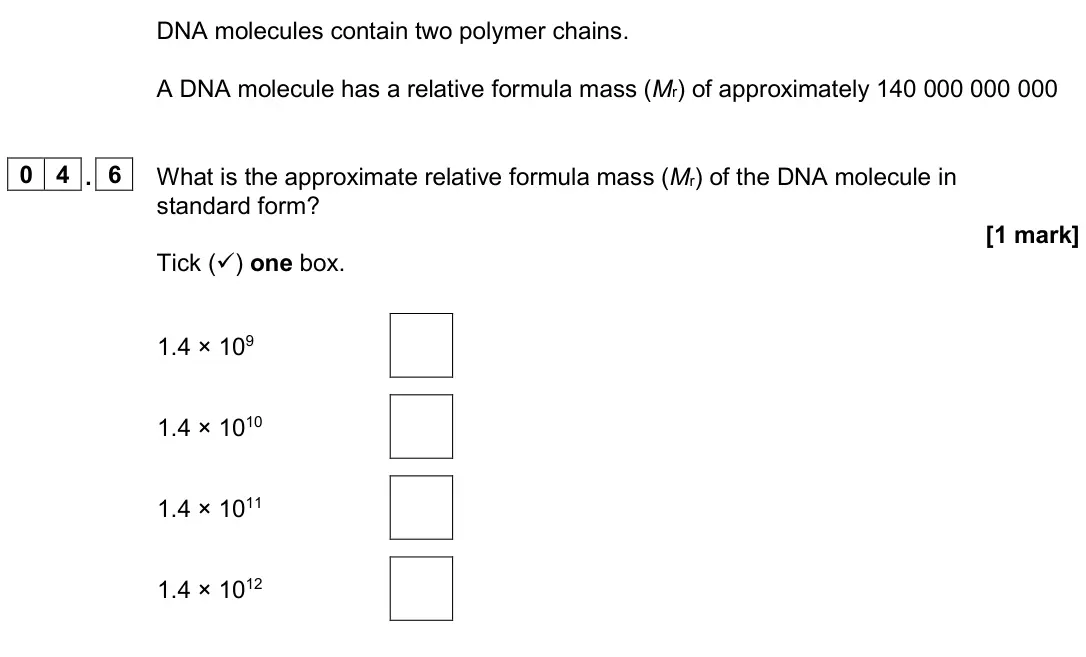 June 2024 Paper 2 Foundation, question 04.6: What is the approximate relative formula mass (Mr) of the DNA molecule in standard form? [1 mark] Tick () one box. 1.4 × 109 1.4 × 1010 1.4 × 1011 1.4 × 1012