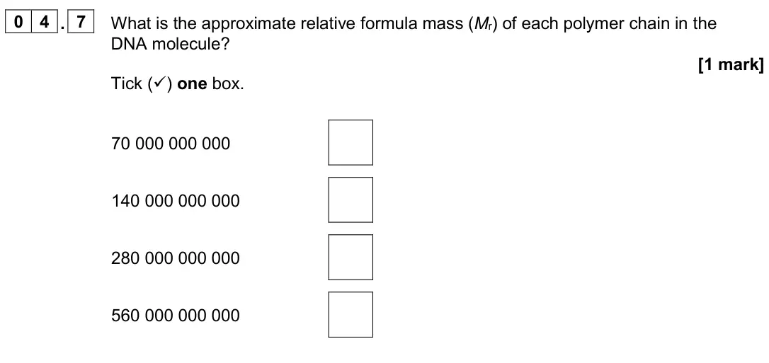 June 2024 Paper 2 Foundation, question 04.7: What is the approximate relative formula mass (Mr) of each polymer chain in the DNA molecule? [1 mark] Tick () one box. 70 000 000 000 140 000 000 000 280 000 