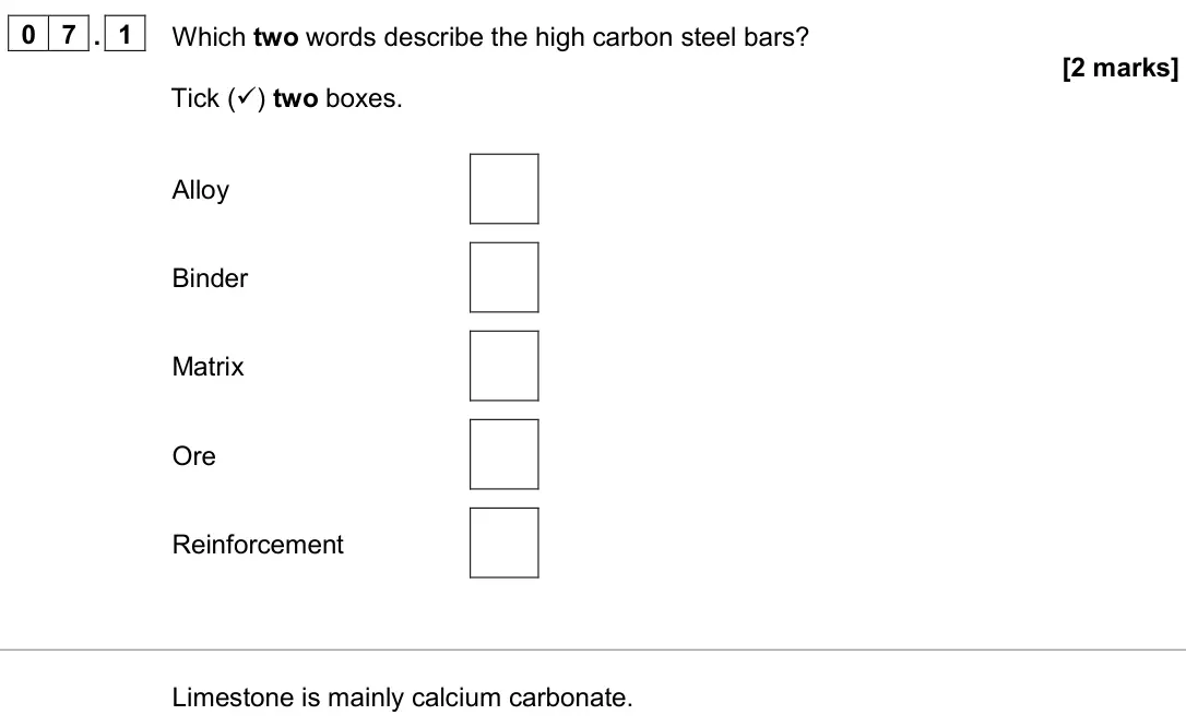 June 2024 Paper 2 Foundation, question 07.1: Which two words describe the high carbon steel bars? [2 marks] Tick () two boxes. Alloy Binder Matrix Ore Reinforcement Limestone is mainly calcium carbonate.