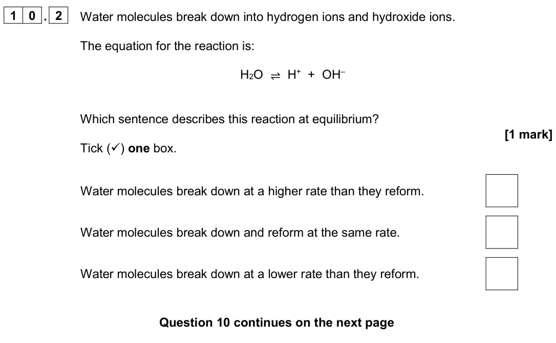 June 2024 Paper 2 Foundation, question 10.2: Water molecules break down into hydrogen ions and hydroxide ions. The equation for the reaction is: H2O ⇌ H+ + OH– Which sentence describes this reaction at equ