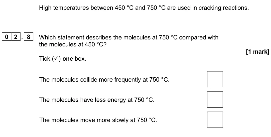 June 2025 Paper 2 Foundation, question 02.8: Which statement describes the molecules at 750 °C compared with the molecules at 450 °C? [1 mark] Tick () one box. The molecules collide more frequently at 750