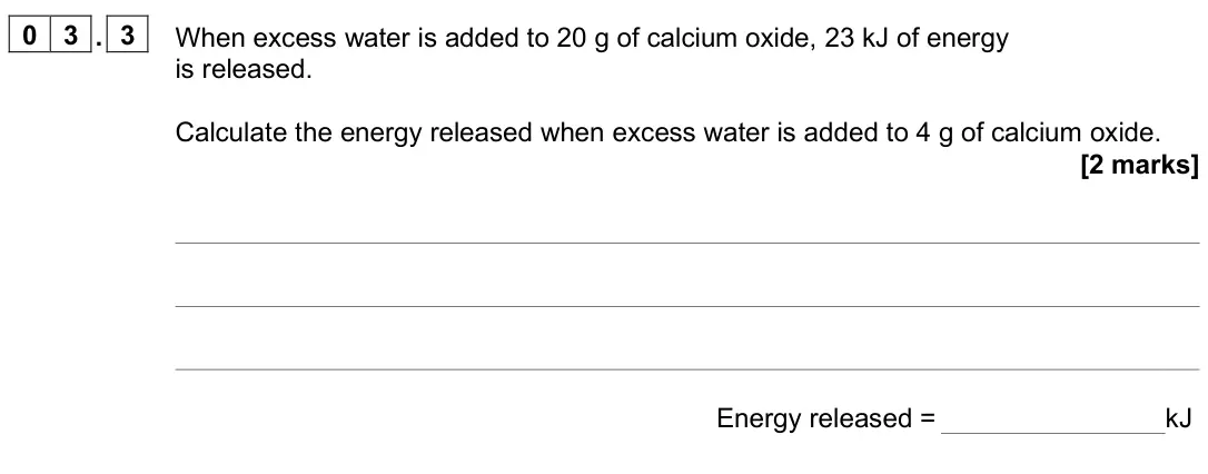 June 2025 Paper 2 Foundation, question 03.3: When excess water is added to 20 g of calcium oxide, 23 kJ of energy is released. Calculate the energy released when excess water is added to 4 g of calcium oxi