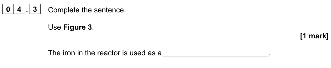 June 2025 Paper 2 Foundation, question 04.3: Complete the sentence. Use Figure 3. [1 mark] The iron in the reactor is used as a .