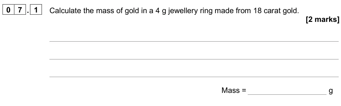 June 2025 Paper 2 Foundation, question 07.1: Calculate the mass of gold in a 4 g jewellery ring made from 18 carat gold. [2 marks] Mass = g