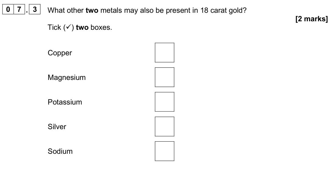 June 2025 Paper 2 Foundation, question 07.3: What other two metals may also be present in 18 carat gold? [2 marks] Tick () two boxes. Copper Magnesium Potassium Silver Sodium