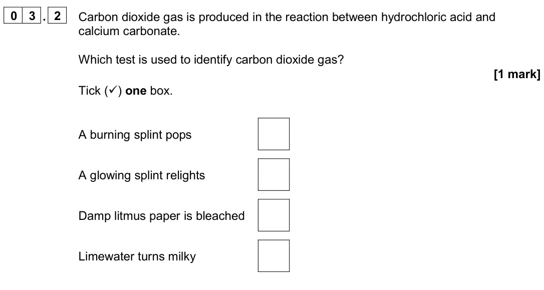November 2020 Paper 2 Foundation, question 03.2: Carbon dioxide gas is produced in the reaction between hydrochloric acid and calcium carbonate. Which test is used to identify carbon dioxide gas? [1 mark] Tick