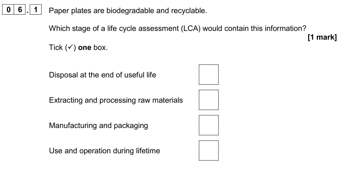 November 2020 Paper 2 Foundation, question 06.1: Paper plates are biodegradable and recyclable. Which stage of a life cycle assessment (LCA) would contain this information? [1 mark] Tick () one box. Disposal 