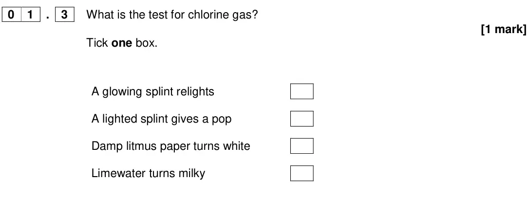 Specimen Paper 2 Foundation, question 01.3: What is the test for chlorine gas? [1 mark] Tick one box. A glowing splint relights A lighted splint gives a pop Damp litmus paper turns white Limewater turns m