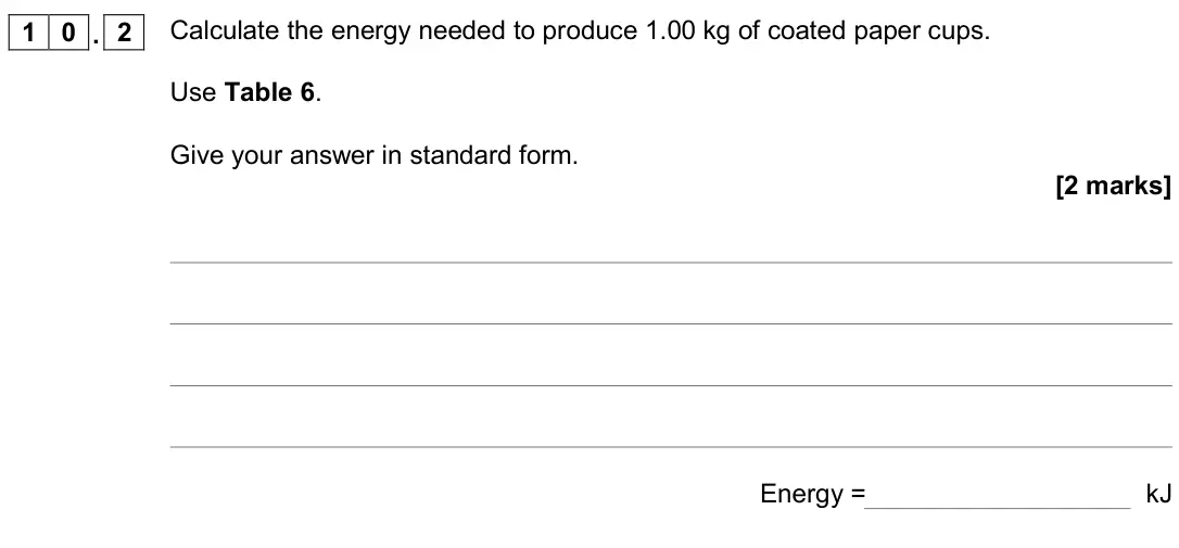 June 2018 Paper 2 Higher, question 10.2: Calculate the energy needed to produce 1.00 kg of coated paper cups. Use Table 6. Give your answer in standard form. [2 marks] Energy = kJ