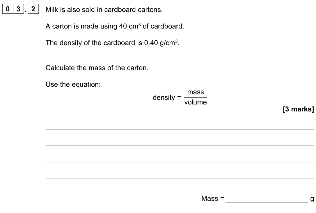 June 2022 Paper 2 Higher, question 03.2: Milk is also sold in cardboard cartons. A carton is made using 40 cm3 of cardboard. The density of the cardboard is 0.40 g/cm3. Calculate the mass of the carton