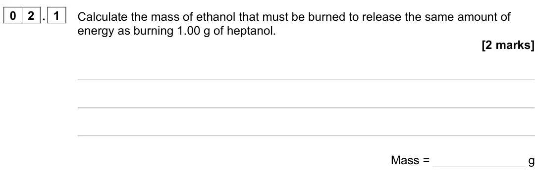 June 2023 Paper 2 Higher, question 02.1: Calculate the mass of ethanol that must be burned to release the same amount of energy as burning 1.00 g of heptanol. [2 marks] Mass = g