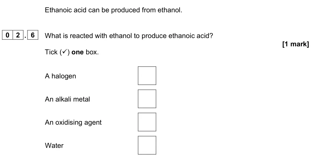 June 2023 Paper 2 Higher, question 02.6: What is reacted with ethanol to produce ethanoic acid? [1 mark] Tick () one box. A halogen An alkali metal An oxidising agent Water