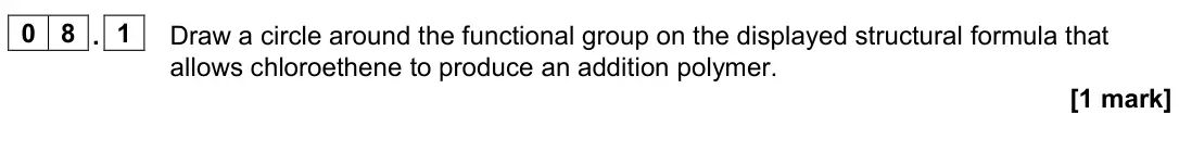 June 2023 Paper 2 Higher, question 08.1: Draw a circle around the functional group on the displayed structural formula that allows chloroethene to produce an addition polymer. [1 mark]