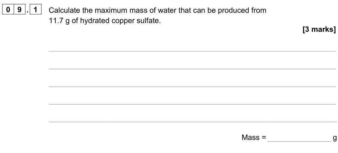 June 2023 Paper 2 Higher, question 09.1: Calculate the maximum mass of water that can be produced from 11.7 g of hydrated copper sulfate. [3 marks] Mass = g