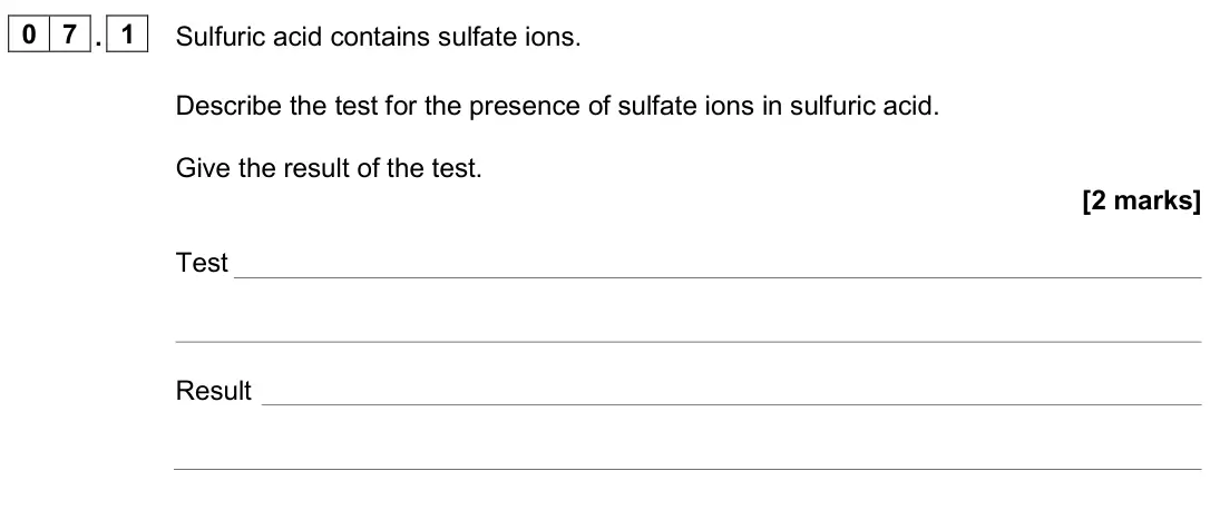 June 2024 Paper 2 Higher, question 07.1: Sulfuric acid contains sulfate ions. Describe the test for the presence of sulfate ions in sulfuric acid. Give the result of the test. [2 marks] Test Result