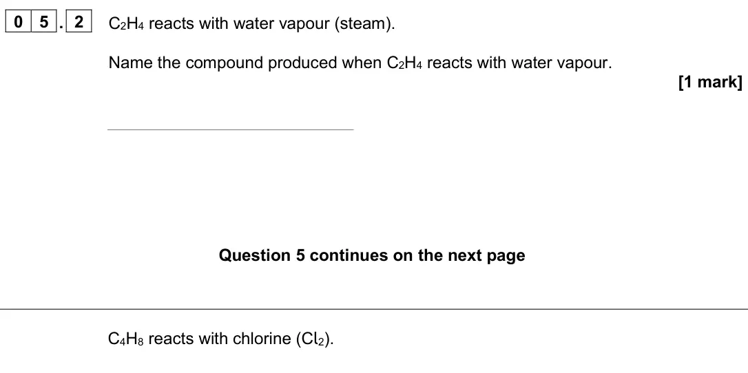 June 2025 Paper 2 Higher, question 05.2: C2H4 reacts with water vapour (steam). Name the compound produced when C2H4 reacts with water vapour. [1 mark] C4H8 reacts with chlorine (Cl2).