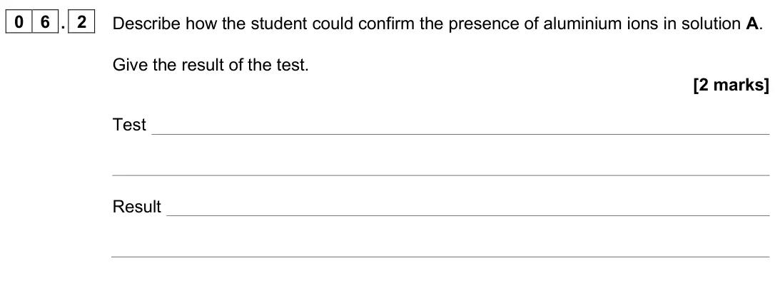 June 2025 Paper 2 Higher, question 06.2: Describe how the student could confirm the presence of aluminium ions in solution A. Give the result of the test. [2 marks] Test Result