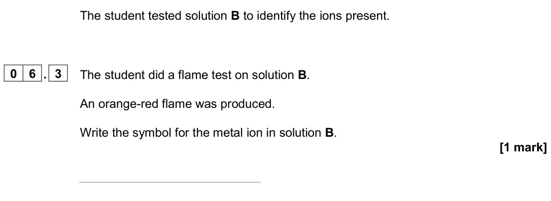 June 2025 Paper 2 Higher, question 06.3: The student did a flame test on solution B. An orange-red flame was produced. Write the symbol for the metal ion in solution B. [1 mark]