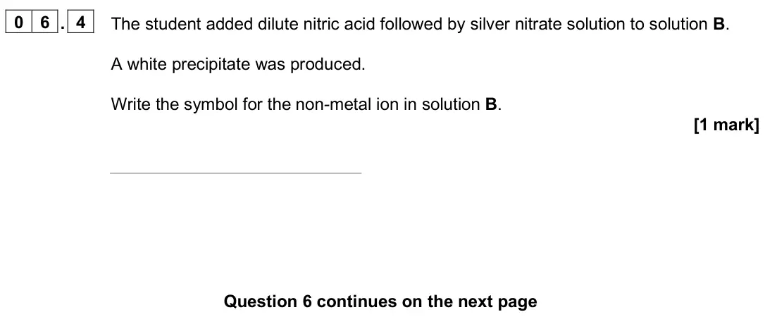 June 2025 Paper 2 Higher, question 06.4: The student added dilute nitric acid followed by silver nitrate solution to solution B. A white precipitate was produced. Write the symbol for the non-metal ion