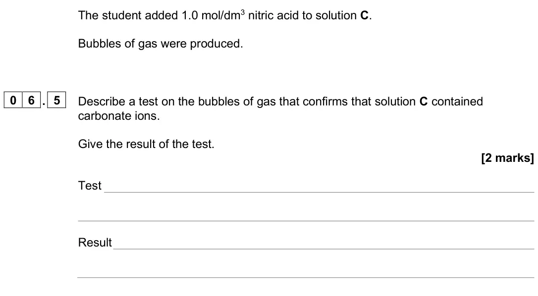 June 2025 Paper 2 Higher, question 06.5: Describe a test on the bubbles of gas that confirms that solution C contained carbonate ions. Give the result of the test. [2 marks] Test Result