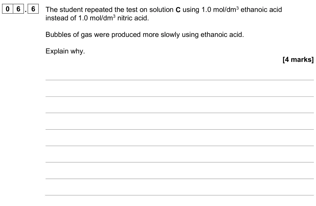 June 2025 Paper 2 Higher, question 06.6: The student repeated the test on solution C using 1.0 mol/dm3 ethanoic acid instead of 1.0 mol/dm3 nitric acid. Bubbles of gas were produced more slowly using e