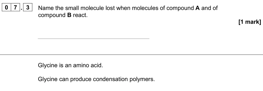 June 2025 Paper 2 Higher, question 07.3: Name the small molecule lost when molecules of compound A and of compound B react. [1 mark] Glycine is an amino acid. Glycine can produce condensation polymers.
