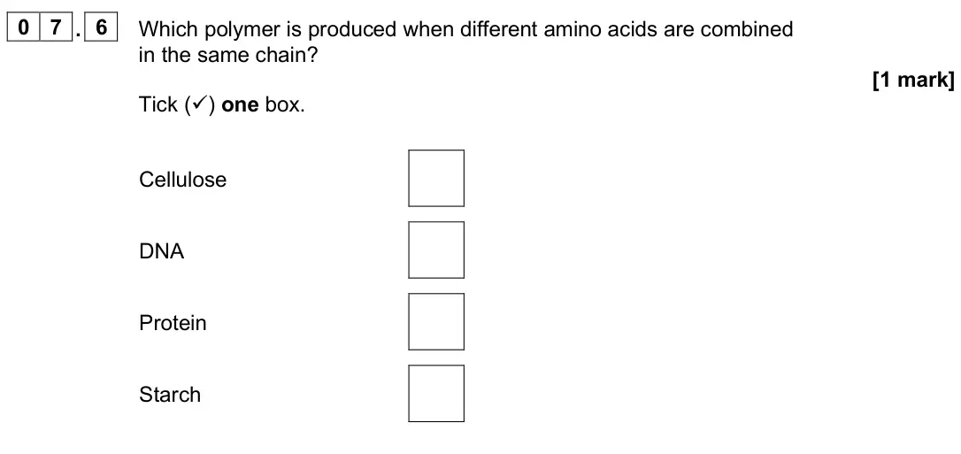 June 2025 Paper 2 Higher, question 07.6: Which polymer is produced when different amino acids are combined in the same chain? [1 mark] Tick () one box. Cellulose DNA Protein Starch
