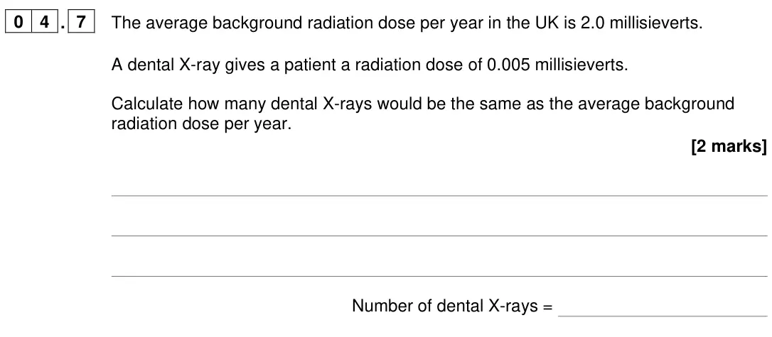 June 2022 Paper 1 Foundation, question 04.7: The average background radiation dose per year in the UK is 2.0 millisieverts. A dental X-ray gives a patient a radiation dose of 0.005 millisieverts. Calculate