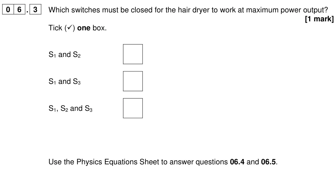 June 2022 Paper 1 Foundation, question 06.3: Which switches must be closed for the hair dryer to work at maximum power output? [1 mark] Tick () one box. S1 and S2 S1 and S3 S1, S2 and S3 Use the Physics E