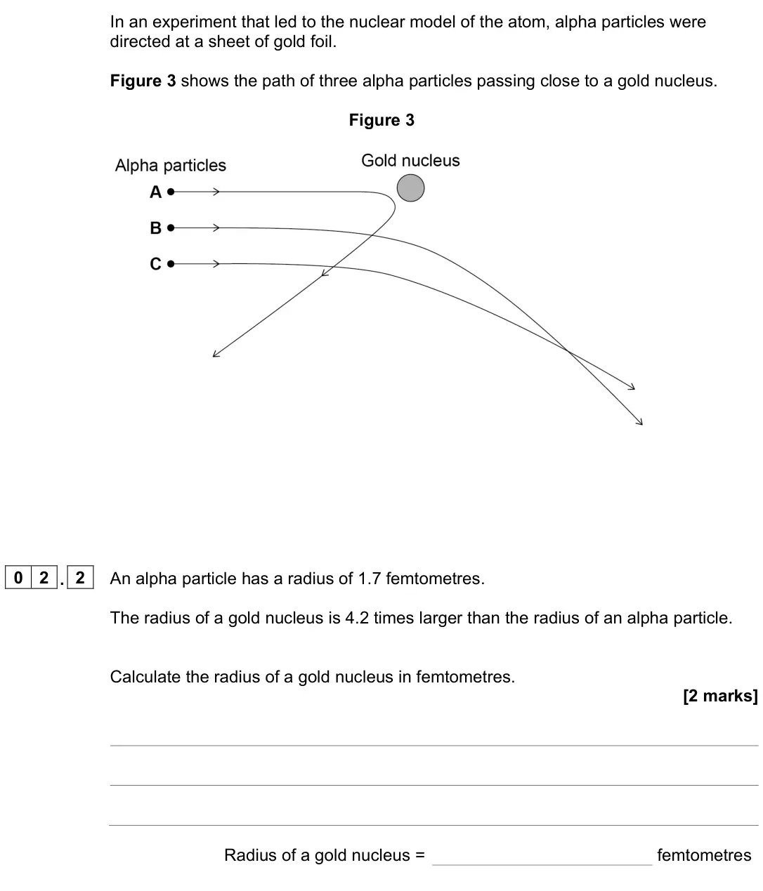 June 2023 Paper 1 Foundation, question 02.2: An alpha particle has a radius of 1.7 femtometres. The radius of a gold nucleus is 4.2 times larger than the radius of an alpha particle. Calculate the radius o