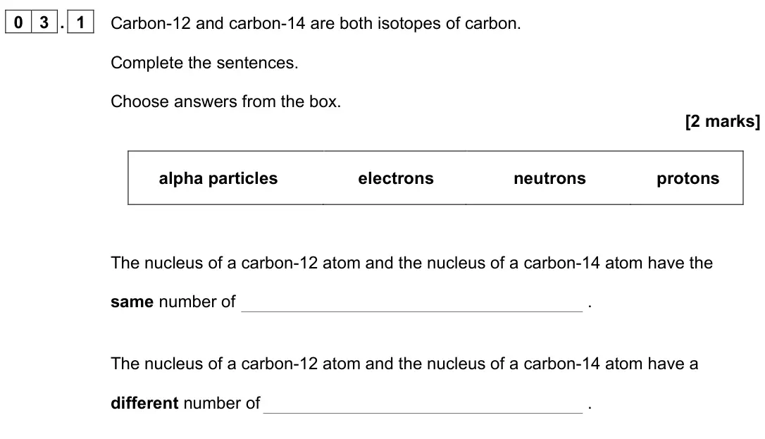 June 2023 Paper 1 Foundation, question 03.1: Carbon-12 and carbon-14 are both isotopes of carbon. Complete the sentences. Choose answers from the box. [2 marks] alpha particles electrons neutrons protons T