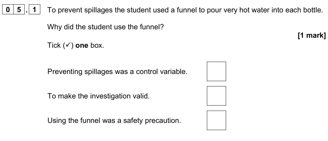 June 2023 Paper 1 Foundation, question 05.1: To prevent spillages the student used a funnel to pour very hot water into each bottle. Why did the student use the funnel? [1 mark] Tick () one box. Preventin