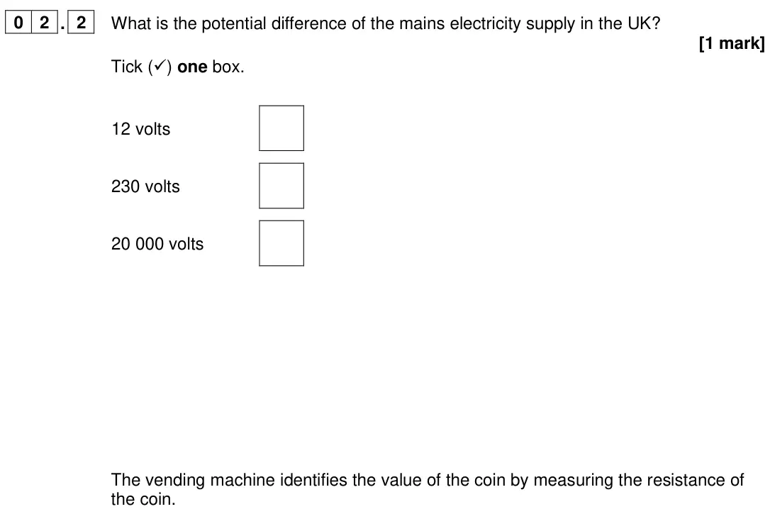 June 2024 Paper 1 Foundation, question 02.2: What is the potential difference of the mains electricity supply in the UK? [1 mark] Tick () one box. 12 volts 230 volts 20 000 volts The vending machine ident