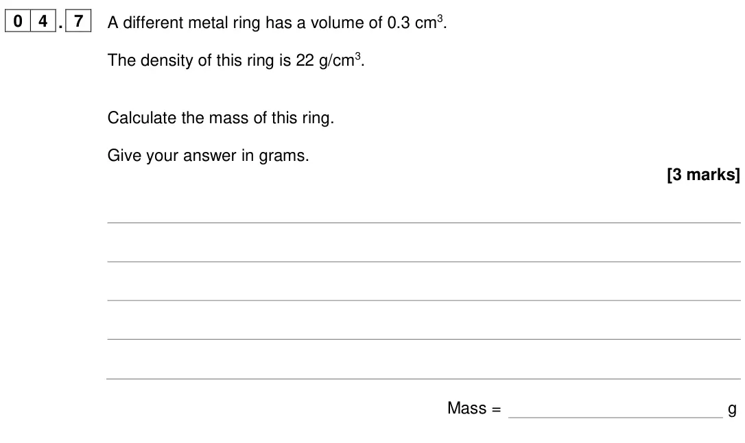 June 2024 Paper 1 Foundation, question 04.7: A different metal ring has a volume of 0.3 cm3. The density of this ring is 22 g/cm3. Calculate the mass of this ring. Give your answer in grams. [3 marks] Mass