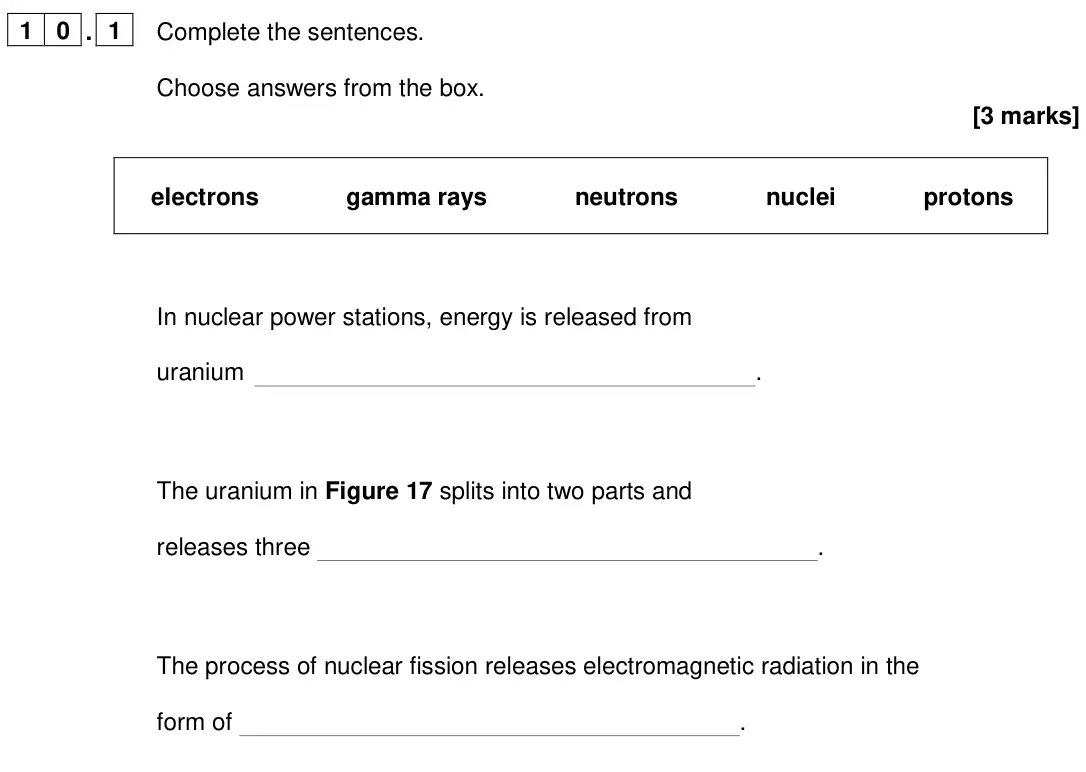June 2024 Paper 1 Foundation, question 10.1: Complete the sentences. Choose answers from the box. [3 marks] electrons gamma rays neutrons nuclei protons In nuclear power stations, energy is released from u