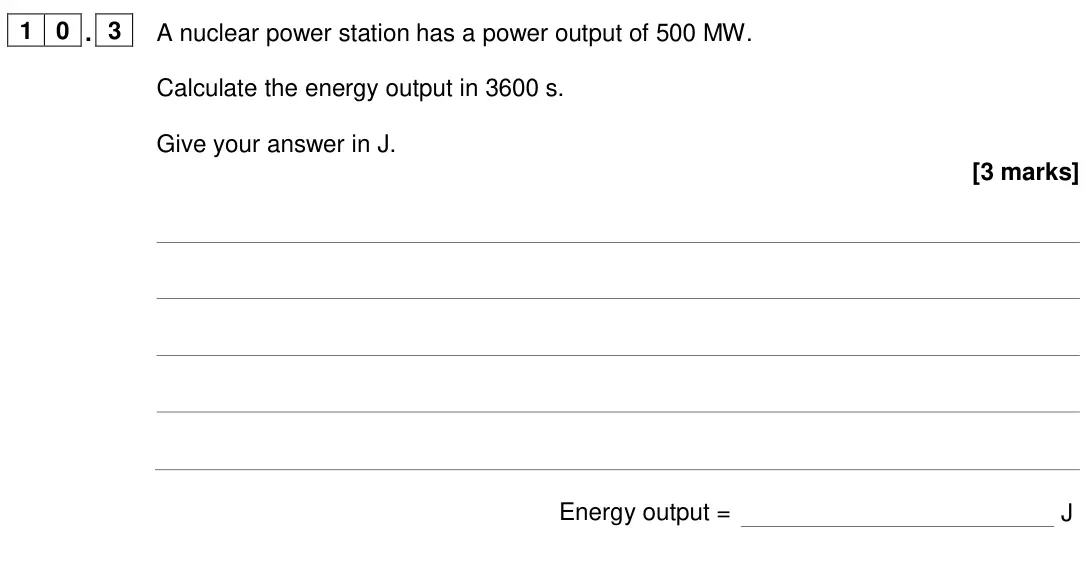June 2024 Paper 1 Foundation, question 10.3: A nuclear power station has a power output of 500 MW. Calculate the energy output in 3600 s. Give your answer in J. [3 marks] Energy output = J