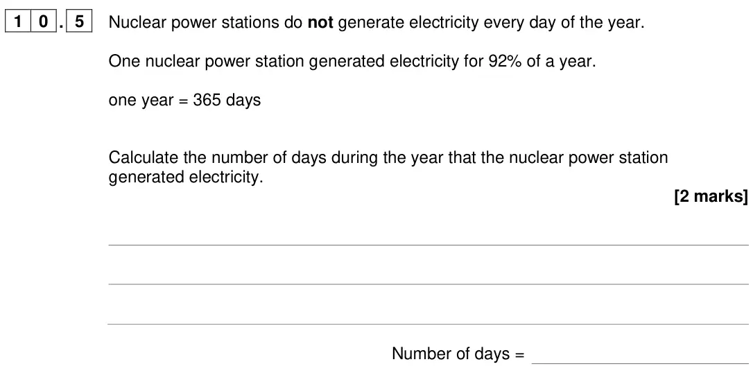 June 2024 Paper 1 Foundation, question 10.5: Nuclear power stations do not generate electricity every day of the year. One nuclear power station generated electricity for 92% of a year. one year = 365 days